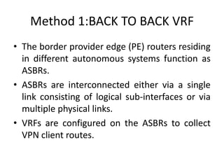 Method 1:BACK TO BACK VRF
• The border provider edge (PE) routers residing
in different autonomous systems function as
ASBRs.
• ASBRs are interconnected either via a single
link consisting of logical sub-interfaces or via
multiple physical links.
• VRFs are configured on the ASBRs to collect
VPN client routes.
 