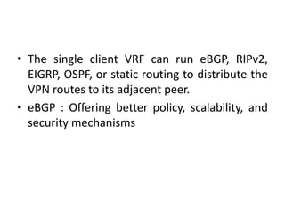 • The single client VRF can run eBGP, RIPv2,
EIGRP, OSPF, or static routing to distribute the
VPN routes to its adjacent peer.
• eBGP : Offering better policy, scalability, and
security mechanisms
 