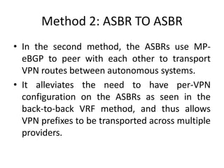 Method 2: ASBR TO ASBR
• In the second method, the ASBRs use MP-
eBGP to peer with each other to transport
VPN routes between autonomous systems.
• It alleviates the need to have per-VPN
configuration on the ASBRs as seen in the
back-to-back VRF method, and thus allows
VPN prefixes to be transported across multiple
providers.
 