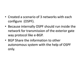 • Created a scenario of 3 networks with each
configure (OSPF).
• Because internally OSPF should run inside the
network for transmission of the exterior gate
way protocol like e-BGP.
• BGP Share the information to other
autonomous system with the help of OSPF
only.
 