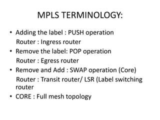 MPLS TERMINOLOGY:
• Adding the label : PUSH operation
Router : Ingress router
• Remove the label: POP operation
Router : Egress router
• Remove and Add : SWAP operation (Core)
Router : Transit router/ LSR (Label switching
router
• CORE : Full mesh topology
 