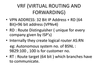 VRF (VIRTUAL ROUTING AND
FORWARDING)
• VPN ADDRESS: 32 Bit IP Address + RD (64
Bit)=96 bit address (VPNv4)
• RD : Route Distinguisher ( unique for every
company given by ISP’s)
• Internally they create logical router AS:RN
eg: Autonomous system no. of BSNL :
9829:100 , 100 is for customer no.
• RT : Route target (64 bit ) which branches have
to communicate.
 