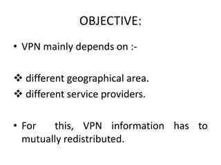 • VPN mainly depends on :-
 different geographical area.
 different service providers.
• For this, VPN information has to
mutually redistributed.
OBJECTIVE:
 