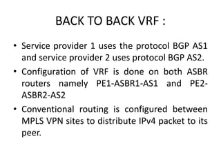 BACK TO BACK VRF :
• Service provider 1 uses the protocol BGP AS1
and service provider 2 uses protocol BGP AS2.
• Configuration of VRF is done on both ASBR
routers namely PE1-ASBR1-AS1 and PE2-
ASBR2-AS2
• Conventional routing is configured between
MPLS VPN sites to distribute IPv4 packet to its
peer.
 