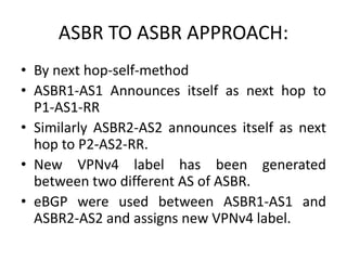 ASBR TO ASBR APPROACH:
• By next hop-self-method
• ASBR1-AS1 Announces itself as next hop to
P1-AS1-RR
• Similarly ASBR2-AS2 announces itself as next
hop to P2-AS2-RR.
• New VPNv4 label has been generated
between two different AS of ASBR.
• eBGP were used between ASBR1-AS1 and
ASBR2-AS2 and assigns new VPNv4 label.
 