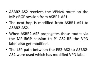 • ASBR2-AS2 receives the VPNv4 route on the
MP-eBGP session from ASBR1-AS1.
• The next hop is modified from ASBR1-AS1 to
ASBR2-AS2.
• When ASBR2-AS2 propagates these routes via
the MP-iBGP session to P1-AS2-RR the VPN
label also get modified.
• The LSP path between the PE2-AS2 to ASBR2-
AS2 were used which has modified VPN label.
 
