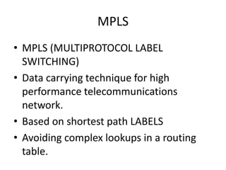 MPLS
• MPLS (MULTIPROTOCOL LABEL
SWITCHING)
• Data carrying technique for high
performance telecommunications
network.
• Based on shortest path LABELS
• Avoiding complex lookups in a routing
table.
 