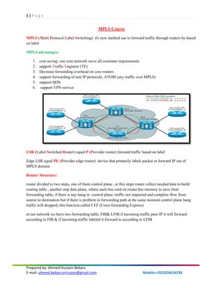 1 | P a g e
Prepared by: Ahmed Hussein Bebars
E-mail: ahmed.bebars.ericsson@gmail.com Mobile:+201024614238
MPLS Course
MPLS (Multi Protocol Label Switching): it's new method use to forward traffic through routers by based
on label
MPLS advantages:
1. cost saving: one core network serve all customer requirements
2. support Traffic Engineer (TE)
3. Decrease forwarding overhead on core routers
4. support forwarding of non IP protocols, ATOM (any traffic over MPLS)
5. support QOS
6. support VPN service
LSR (Label Switched Router) equal P (Provider router) forward traffic based on label
Edge LSR equal PE (Provider edge router): device that primarily labels packet or forward IP out of
MPLS domain
Router Structure:
router divided to two steps, one of them control plane , at this steps router collect needed data to build
routing table , another step data plane, where each line card on router has memory to save final
forwarding table, if there is any hang in control plane, traffic not impacted and complete flow from
source to destination but if there is problem in forwarding path at the same moment control plane hang
traffic will dropped, this function called CEF (Cisco forwarding Express)
at our network we have two forwarding table, FIB& LFIB if incoming traffic pure IP it will forward
according to FIB & if incoming traffic labeled it forward to according to LFIB
 