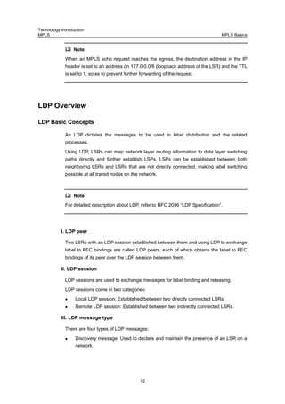Technology Introduction
MPLS MPLS Basics
12
Note:
When an MPLS echo request reaches the egress, the destination address in the IP
header is set to an address on 127.0.0.0/8 (loopback address of the LSR) and the TTL
is set to 1, so as to prevent further forwarding of the request.
LDP Overview
LDP Basic Concepts
An LDP dictates the messages to be used in label distribution and the related
processes.
Using LDP, LSRs can map network layer routing information to data layer switching
paths directly and further establish LSPs. LSPs can be established between both
neighboring LSRs and LSRs that are not directly connected, making label switching
possible at all transit nodes on the network.
Note:
For detailed description about LDP, refer to RFC 2036 “LDP Specification”.
I. LDP peer
Two LSRs with an LDP session established between them and using LDP to exchange
label to FEC bindings are called LDP peers, each of which obtains the label to FEC
bindings of its peer over the LDP session between them.
II. LDP session
LDP sessions are used to exchange messages for label binding and releasing.
LDP sessions come in two categories:
Local LDP session: Established between two directly connected LSRs.
Remote LDP session: Established between two indirectly connected LSRs.
III. LDP message type
There are four types of LDP messages:
Discovery message: Used to declare and maintain the presence of an LSR on a
network.
 