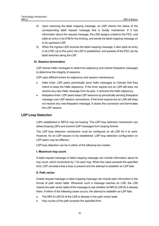 Technology Introduction
MPLS MPLS Basics
16
4) Upon receiving the label mapping message, an LSR checks the status of the
corresponding label request message that is locally maintained. If it has
information about the request message, the LSR assigns a label to the FEC, and
adds an entry in its LFIB for the binding, and sends the label mapping message on
to its upstream LSR.
5) When the ingress LER receives the label mapping message, it also adds an entry
in its LFIB. Up to this point, the LSP is established, and packets of the FEC can be
label switched along the LSP.
IV. Session termination
LDP checks Hello messages to determine adjacency and checks Keepalive messages
to determine the integrity of sessions.
LDP uses different timers for adjacency and session maintenance:
Hello timer: LDP peers periodically send Hello messages to indicate that they
intend to keep the Hello adjacency. If the timer expires but an LSR still does not
receive any new Hello message from its peer, it removes the Hello adjacency.
Keepalive timer: LDP peers keep LDP sessions by periodically sending Keepalive
message over LDP session connections. If the timer expires but an LSR still does
not receive any new Keepalive message, it closes the connection and terminates
the LDP session.
LDP Loop Detection
LSPs established in MPLS may be looping. The LDP loop detection mechanism can
detect looping LSPs and prevent LDP messages from looping forever.
The LDP loop detection mechanism must be configured on all LSR for it to work.
However, for an LDP session to be established, LDP loop detection configuration on
LDP peers may be different.
LDP loop detection can be in either of the following two modes:
I. Maximum hop count
A label request message or label mapping message can include information about its
hop count, which increments by 1 for each hop. When this value exceeds the specified
limit, LDP considers that a loop is present and the attempt to establish an LSP fails.
II. Path vector
A label request message or label mapping message can include path information in the
format of path vector table. Whenever such a message reaches an LSR, the LSR
checks the path vector table of the message to see whether its MPLS LSR ID is already
there. If either of the following cases occurs, the attempt to establish an LSP fails:
The MPLS LSR ID of the LSR is already in the path vector table.
Hop counts of the path exceeds the specified limit.
 