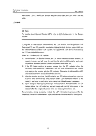 Technology Introduction
MPLS MPLS Basics
17
If the MPLS LSR ID of the LSR is not in the path vector table, the LSR adds it into the
table.
LDP GR
Note:
For details about Graceful Restart (GR), refer to GR Configuration in the System
Volume.
During MPLS LDP session establishment, the LDP devices need to perform Fault
Tolerance (FT) and GR capability negotiation. Only when both devices support GR, can
the established session be FT/GR capable. To support GR, a GR device must backup
the FECs and label information.
When an LDP session is GR capable:
1) Whenever the GR restarter restarts, the GR helper will detect that the related LDP
session is down and will keep its neighborship with the GR restarter and retain
information about the session until the reconnect timer times out.
2) If the GR helper receives a session request from the GR restarter before the
reconnect timer times out, it retains the LSP and label information of the session
and restores the session with the GR restarter. Otherwise, it deletes all the LSP
and label information associated with the session.
3) After the session recovers, the GR restarter and GR helper activate their neighbor
liveness timer and recovery timer, restore all the LSP information relative to this
session, and send to each other label mapping and label request messages.
4) Upon receipt of the mapping messages from each other, the GR restarter and GR
helper delete the LSP stale flag and will delete all the LSP information of the
session after the neighbor liveness timer and recovery timer times out.
To summarize, during a graceful restart, the LSP information is preserved for the
forwarding plane and therefore MPLS packets can be forwarded without interruption.
 