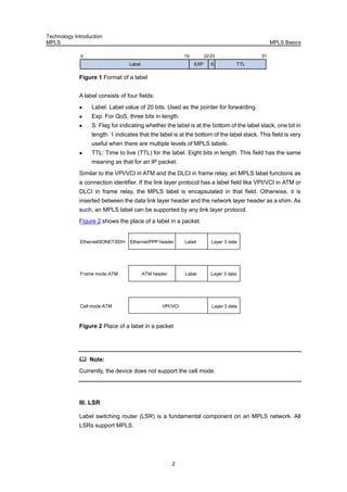 Technology Introduction
MPLS MPLS Basics
2
EXP
0
S
19 2223 31
Label TTL
lFigure 1 Format of a labe
A label consists of four fields:
Label: Label value of 20 bits. Used as the pointer for forwarding.
Exp: For QoS, three bits in length.
S: Flag for indicating whether the label is at the bottom of the label stack, one bit in
length. 1 indicates that the label is at the bottom of the label stack. This field is very
useful when there are multiple levels of MPLS labels.
TTL: Time to live (TTL) for the label. Eight bits in length. This field has the same
meaning as that for an IP packet.
Similar to the VPI/VCI in ATM and the DLCI in frame relay, an MPLS label functions as
a connection identifier. If the link layer protocol has a label field like VPI/VCI in ATM or
DLCI in frame relay, the MPLS label is encapsulated in that field. Otherwise, it is
inserted between the data link layer header and the network layer header as a shim. As
such, an MPLS label can be supported by any link layer protocol.
Figure 2 shows the place of a label in a packet.
Ethernet/PPP headerEthernet/SONET/SDH Label
ATM header Label
VPI/VCI
Frame mode ATM
Cell mode ATM
Layer 3 data
Layer 3 data
Layer 3 data
tFigure 2 Place of a label in a packe
Note:
Currently, the device does not support the cell mode.
III. LSR
Label switching router (LSR) is a fundamental component on an MPLS network. All
LSRs support MPLS.
 