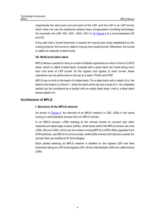 Technology Introduction
MPLS MPLS Basics
4
respectively the start point and end point of the LSP, and the LSP is an LSP tunnel,
which does not use the traditional network layer encapsulation tunneling technology.
For example, the LSP <R2→R21→R22→R3> in IV. Figure 3 is a tunnel between R2
and R3.
If the path that a tunnel traverses is exactly the hop-by-hop route established by the
routing protocol, the tunnel is called a hop-by-hop routed tunnel. Otherwise, the tunnel
is called an explicitly routed tunnel.
VII. Multi-level label stack
MPLS allows a packet to carry a number of labels organized as a last-in first-out (LIFO)
stack, which is called a label stack. A packet with a label stack can travel along more
than one level of LSP tunnel. At the ingress and egress of each tunnel, these
operations can be performed on the top of a stack: PUSH and POP.
MPLS has no limit to the depth of a label stack. For a label stack with a depth of m, the
label at the bottom is of level 1, while the label at the top has a level of m. An unlabeled
packet can be considered as a packet with an empty label stack, that is, a label stack
whose depth is 0.
Architecture of MPLS
I. Structure of the MPLS network
As shown in Figure 4, the element of an MPLS network is LSR. LSRs in the same
routing or administrative domain form an MPLS domain.
In an MPLS domain, LSRs residing at the domain border to connect with other
networks are label edge routers (LERs), while those within the MPLS domain are core
LSRs. All core LSRs, which can be routers running MPLS or ATM-LSRs upgraded from
ATM switches, use MPLS to communicate, while LERs interact with devices outside the
domain that use traditional IP technologies.
Each packet entering an MPLS network is labeled on the ingress LER and then
forwarded along an LSP to the egress LER. All the intermediate LSRs are called transit
LSRs.
 