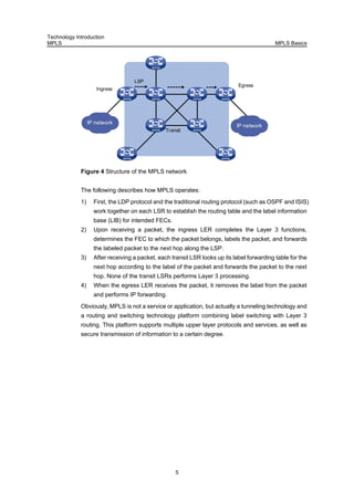 Technology Introduction
MPLS MPLS Basics
5
Ingress
LSP
Transit
Egress
IP network
IP network
Figure 4 Structure of the MPLS network
The following describes how MPLS operates:
1) First, the LDP protocol and the traditional routing protocol (such as OSPF and ISIS)
work together on each LSR to establish the routing table and the label information
base (LIB) for intended FECs.
2) Upon receiving a packet, the ingress LER completes the Layer 3 functions,
determines the FEC to which the packet belongs, labels the packet, and forwards
the labeled packet to the next hop along the LSP.
3) After receiving a packet, each transit LSR looks up its label forwarding table for the
next hop according to the label of the packet and forwards the packet to the next
hop. None of the transit LSRs performs Layer 3 processing.
4) When the egress LER receives the packet, it removes the label from the packet
and performs IP forwarding.
Obviously, MPLS is not a service or application, but actually a tunneling technology and
a routing and switching technology platform combining label switching with Layer 3
routing. This platform supports multiple upper layer protocols and services, as well as
secure transmission of information to a certain degree.
 