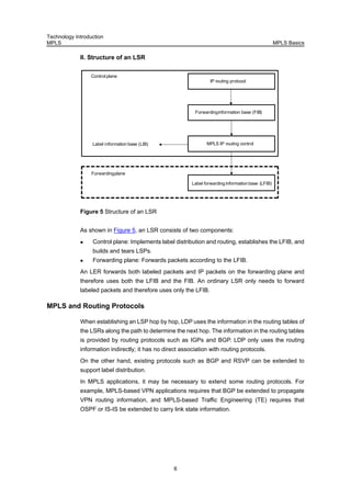Technology Introduction
MPLS MPLS Basics
6
II. Structure of an LSR
IP routing protocol
Forwardinginformation base (FIB)
MPLS IP routing control
Label forwarding information base (LFIB)
Forwardingplane
Controlplane
Label information base (LIB)
Figure 5 Structure of an LSR
As shown in Figure 5, an LSR consists of two components:
Control plane: Implements label distribution and routing, establishes the LFIB, and
builds and tears LSPs.
Forwarding plane: Forwards packets according to the LFIB.
An LER forwards both labeled packets and IP packets on the forwarding plane and
therefore uses both the LFIB and the FIB. An ordinary LSR only needs to forward
labeled packets and therefore uses only the LFIB.
MPLS and Routing Protocols
When establishing an LSP hop by hop, LDP uses the information in the routing tables of
the LSRs along the path to determine the next hop. The information in the routing tables
is provided by routing protocols such as IGPs and BGP. LDP only uses the routing
information indirectly; it has no direct association with routing protocols.
On the other hand, existing protocols such as BGP and RSVP can be extended to
support label distribution.
In MPLS applications, it may be necessary to extend some routing protocols. For
example, MPLS-based VPN applications requires that BGP be extended to propagate
VPN routing information, and MPLS-based Traffic Engineering (TE) requires that
OSPF or IS-IS be extended to carry link state information.
 