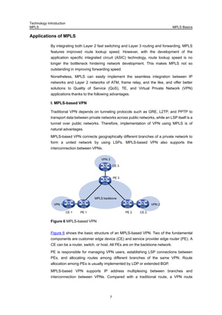 Technology Introduction
MPLS MPLS Basics
7
Applications of MPLS
By integrating both Layer 2 fast switching and Layer 3 routing and forwarding, MPLS
features improved route lookup speed. However, with the development of the
application specific integrated circuit (ASIC) technology, route lookup speed is no
longer the bottleneck hindering network development. This makes MPLS not so
outstanding in improving forwarding speed.
Nonetheless, MPLS can easily implement the seamless integration between IP
networks and Layer 2 networks of ATM, frame relay, and the like, and offer better
solutions to Quality of Service (QoS), TE, and Virtual Private Network (VPN)
applications thanks to the following advantages.
I. MPLS-based VPN
Traditional VPN depends on tunneling protocols such as GRE, L2TP, and PPTP to
transport data between private networks across public networks, while an LSP itself is a
tunnel over public networks. Therefore, implementation of VPN using MPLS is of
natural advantages.
MPLS-based VPN connects geographically different branches of a private network to
form a united network by using LSPs. MPLS-based VPN also supports the
interconnection between VPNs.
CE 1 PE 1
PE 3
CE 3
PE 2
VPN 1
VPN 3
MPLS backbone
CE 2
VPN 2
Figure 6 MPLS-based VPN
Figure 6 shows the basic structure of an MPLS-based VPN. Two of the fundamental
components are customer edge device (CE) and service provider edge router (PE). A
CE can be a router, switch, or host. All PEs are on the backbone network.
PE is responsible for managing VPN users, establishing LSP connections between
PEs, and allocating routes among different branches of the same VPN. Route
allocation among PEs is usually implemented by LDP or extended BGP.
MPLS-based VPN supports IP address multiplexing between branches and
interconnection between VPNs. Compared with a traditional route, a VPN route
 