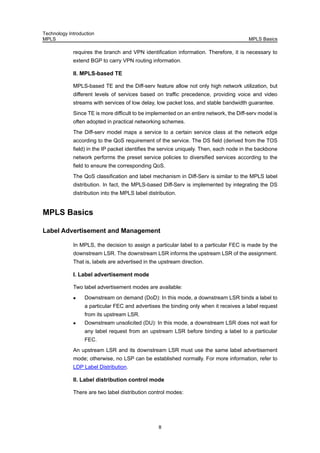 Technology Introduction
MPLS MPLS Basics
8
requires the branch and VPN identification information. Therefore, it is necessary to
extend BGP to carry VPN routing information.
II. MPLS-based TE
MPLS-based TE and the Diff-serv feature allow not only high network utilization, but
different levels of services based on traffic precedence, providing voice and video
streams with services of low delay, low packet loss, and stable bandwidth guarantee.
Since TE is more difficult to be implemented on an entire network, the Diff-serv model is
often adopted in practical networking schemes.
The Diff-serv model maps a service to a certain service class at the network edge
according to the QoS requirement of the service. The DS field (derived from the TOS
field) in the IP packet identifies the service uniquely. Then, each node in the backbone
network performs the preset service policies to diversified services according to the
field to ensure the corresponding QoS.
The QoS classification and label mechanism in Diff-Serv is similar to the MPLS label
distribution. In fact, the MPLS-based Diff-Serv is implemented by integrating the DS
distribution into the MPLS label distribution.
MPLS Basics
Label Advertisement and Management
In MPLS, the decision to assign a particular label to a particular FEC is made by the
downstream LSR. The downstream LSR informs the upstream LSR of the assignment.
That is, labels are advertised in the upstream direction.
I. Label advertisement mode
Two label advertisement modes are available:
Downstream on demand (DoD): In this mode, a downstream LSR binds a label to
a particular FEC and advertises the binding only when it receives a label request
from its upstream LSR.
Downstream unsolicited (DU): In this mode, a downstream LSR does not wait for
any label request from an upstream LSR before binding a label to a particular
FEC.
An upstream LSR and its downstream LSR must use the same label advertisement
mode; otherwise, no LSP can be established normally. For more information, refer to
LDP Label Distribution.
II. Label distribution control mode
There are two label distribution control modes:
 