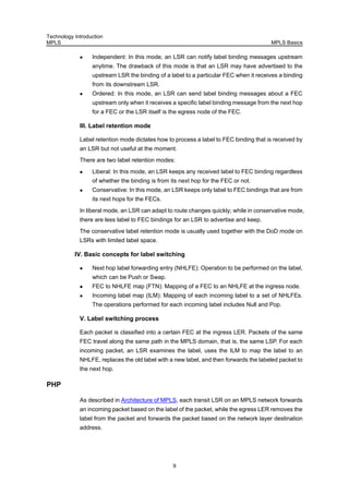 Technology Introduction
MPLS MPLS Basics
9
Independent: In this mode, an LSR can notify label binding messages upstream
anytime. The drawback of this mode is that an LSR may have advertised to the
upstream LSR the binding of a label to a particular FEC when it receives a binding
from its downstream LSR.
Ordered: In this mode, an LSR can send label binding messages about a FEC
upstream only when it receives a specific label binding message from the next hop
for a FEC or the LSR itself is the egress node of the FEC.
III. Label retention mode
Label retention mode dictates how to process a label to FEC binding that is received by
an LSR but not useful at the moment.
There are two label retention modes:
Liberal: In this mode, an LSR keeps any received label to FEC binding regardless
of whether the binding is from its next hop for the FEC or not.
Conservative: In this mode, an LSR keeps only label to FEC bindings that are from
its next hops for the FECs.
In liberal mode, an LSR can adapt to route changes quickly; while in conservative mode,
there are less label to FEC bindings for an LSR to advertise and keep.
The conservative label retention mode is usually used together with the DoD mode on
LSRs with limited label space.
IV. Basic concepts for label switching
Next hop label forwarding entry (NHLFE): Operation to be performed on the label,
which can be Push or Swap.
FEC to NHLFE map (FTN): Mapping of a FEC to an NHLFE at the ingress node.
Incoming label map (ILM): Mapping of each incoming label to a set of NHLFEs.
The operations performed for each incoming label includes Null and Pop.
V. Label switching process
Each packet is classified into a certain FEC at the ingress LER. Packets of the same
FEC travel along the same path in the MPLS domain, that is, the same LSP. For each
incoming packet, an LSR examines the label, uses the ILM to map the label to an
NHLFE, replaces the old label with a new label, and then forwards the labeled packet to
the next hop.
PHP
As described in Architecture of MPLS, each transit LSR on an MPLS network forwards
an incoming packet based on the label of the packet, while the egress LER removes the
label from the packet and forwards the packet based on the network layer destination
address.
 