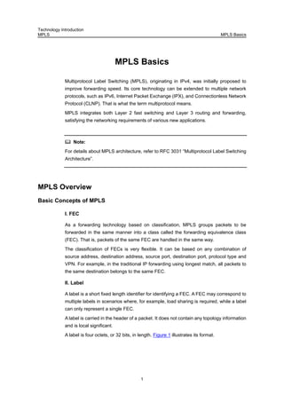 Technology Introduction
MPLS MPLS Basics
1
MPLS Basics
Multiprotocol Label Switching (MPLS), originating in IPv4, was initially proposed to
improve forwarding speed. Its core technology can be extended to multiple network
protocols, such as IPv6, Internet Packet Exchange (IPX), and Connectionless Network
Protocol (CLNP). That is what the term multiprotocol means.
MPLS integrates both Layer 2 fast switching and Layer 3 routing and forwarding,
satisfying the networking requirements of various new applications.
Note:
For details about MPLS architecture, refer to RFC 3031 “Multiprotocol Label Switching
Architecture”.
MPLS Overview
Basic Concepts of MPLS
I. FEC
As a forwarding technology based on classification, MPLS groups packets to be
forwarded in the same manner into a class called the forwarding equivalence class
(FEC). That is, packets of the same FEC are handled in the same way.
The classification of FECs is very flexible. It can be based on any combination of
source address, destination address, source port, destination port, protocol type and
VPN. For example, in the traditional IP forwarding using longest match, all packets to
the same destination belongs to the same FEC.
II. Label
A label is a short fixed length identifier for identifying a FEC. A FEC may correspond to
multiple labels in scenarios where, for example, load sharing is required, while a label
can only represent a single FEC.
A label is carried in the header of a packet. It does not contain any topology information
and is local significant.
A label is four octets, or 32 bits, in length. Figure 1 illustrates its format.
 