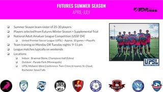 FUTURES SUMMER SEASON
APRIL-JULY
❏ Summer Season team roster of 25-30 players
❏ Players selected from Futures Winter Season + Supplemental Trial
❏ National Adult Amatuer League Competition (USSF D4)
❏ United Premier Soccer League (UPSL) - Approx. 10 games + Playoffs
❏ Team training on Monday OR Tuesday nights: 9-11 pm
❏ League matches typically on weekends
❏ Locations:
❏ Indoor - Braemar Dome, Champions Hall (Edina)
❏ Outdoor - Parade Park (Minneapolis)
❏ UPSL Midwest-West Conference: Twin Cities (6 teams), St. Cloud,
Rochester, Sioux Falls
 