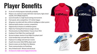 Player Beneﬁts
❏ A one-of-a-kind program nationally, probably.
❏ Players can continue to play with their club teams, high school
squads, and college programs.
❏ Up to 8 months in a high-level training environment
❏ Fast-paced, ultra-competitive, 7v7 winter league
❏ All games recorded with Veo artiﬁcial intelligence video system
❏ National adult amateur summer competition
❏ Opportunity to feature in exhibition games
❏ Mpls City Training Kit & Futures League Jersey
❏ Monitored by Certiﬁed Athletic Trainers from TCO
❏ Guidance from Mpls City coaching staff
❏ Access to player mentors from Mpls City player pool
❏ Club membership card with ﬂex-tickets
❏ Exposure to college and semi-pro scouts
❏ A path into senior USL2/NPSL player pool
❏ Stats & rosters on the Mpls City Website
❏ Team communication via TeamSnap
❏ Very limited travel. Almost entirely local.
❏ A chance to make some magical memories
 