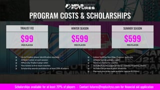 $99
PER PLAYER
TRIALIST FEE
$599
PER PLAYER
WINTER SEASON
PROGRAM COSTS & SCHOLARSHIPS
❏ Up to 3 indoor player identiﬁcation sessions
❏ Athletic trainer at each session
❏ MPLS City Trialist Camp t-shirt
❏ Flex-tickets to ﬁrst-team matches
❏ Scholarship awards available for at least 20% of players
❏ Indoor facilities Nov-May. Outdoor June-July.
❏ Athletic trainer at every event
❏ Nominal stipend for coaches
❏ Includes Futures League jersey & 1 training kit (jersey, shorts)
❏ Includes GK jerseys & glove allowance
❏ Payment plan to be made available (approx $150/mo)
Scholarships available for at least 20% of players - Contact futures@mplscitysc.com for ﬁnancial aid application
$599
PER PLAYER
SUMMER SEASON
 