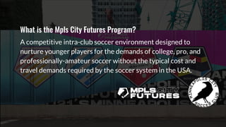 What is the Mpls City Futures Program?
A competitive intra-club soccer environment designed to
nurture younger players for the demands of college, pro, and
professionally-amateur soccer without the typical cost and
travel demands required by the soccer system in the USA.
 