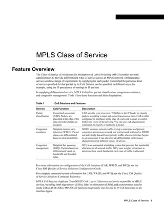 MPLS Class of Service
Feature Overview
         The Class of Service (CoS) feature for Multiprotocol Label Switching (MPLS) enables network
         administrators to provide differentiated types of service across an MPLS network. Differentiated
         service satisfies a range of requirements by supplying for each packet transmitted the particular kind
         of service specified for that packet by its CoS. Service can be specified in different ways, for
         example, using the IP precedence bit settings in IP packets.
         In supplying differentiated service, MPLS CoS offers packet classification, congestion avoidance,
         and congestion management. Table 1 lists these functions and their descriptions.

         Table 1           CoS Services and Features

         Service          CoS Function                    Description
         Packet           Committed access rate           CAR uses the type of service (TOS) bits in the IP header to classify
         classification   (CAR). Packets are              packets according to input and output transmission rates. CAR is often
                          classified at the edge of the   configured on interfaces at the edge of a network in order to control
                          network before labels are       traffic into or out of the network. You can use CAR classification
                          assigned.                       commands to classify or reclassify a packet.
         Congestion       Weighted random early           WRED monitors network traffic, trying to anticipate and prevent
         avoidance        detection (WRED). Packet        congestion at common network and internetwork bottlenecks. WRED
                          classes are differentiated      can selectively discard lower priority traffic when an interface begins
                          based on drop probability.      to get congested. It can also provide differentiated performance
                                                          characteristics for different classes of service.
         Congestion       Weighted fair queueing          WFQ is an automated scheduling system that provides fair bandwidth
         management       (WFQ). Packet classes are       allocation to all network traffic. WFQ uses weights (priorities) to
                          differentiated based on         determine how much bandwidth each class of traffic is allocated.
                          bandwidth and bounded
                          delay.


         For more information on configuration of the CoS functions (CAR, WRED, and WFQ), see the
         Cisco IOS Quality of Service Solutions Configuration Guide.
         For complete command syntax information for CAR, WRED, and WFQ, see the Cisco IOS Quality
         of Service Solutions Command Reference.
         MPLS CoS lets you duplicate Cisco IOS IP CoS (Layer 3) features as closely as possible in MPLS
         devices, including label edge routers (LERs), label switch routers (LSRs), and asynchronous transfer
         mode LSRs (ATM LSRs). MPLS CoS functions map nearly one-for-one to IP CoS functions on all
         interface types.


                                                                                                      MPLS Class of Service 1
 