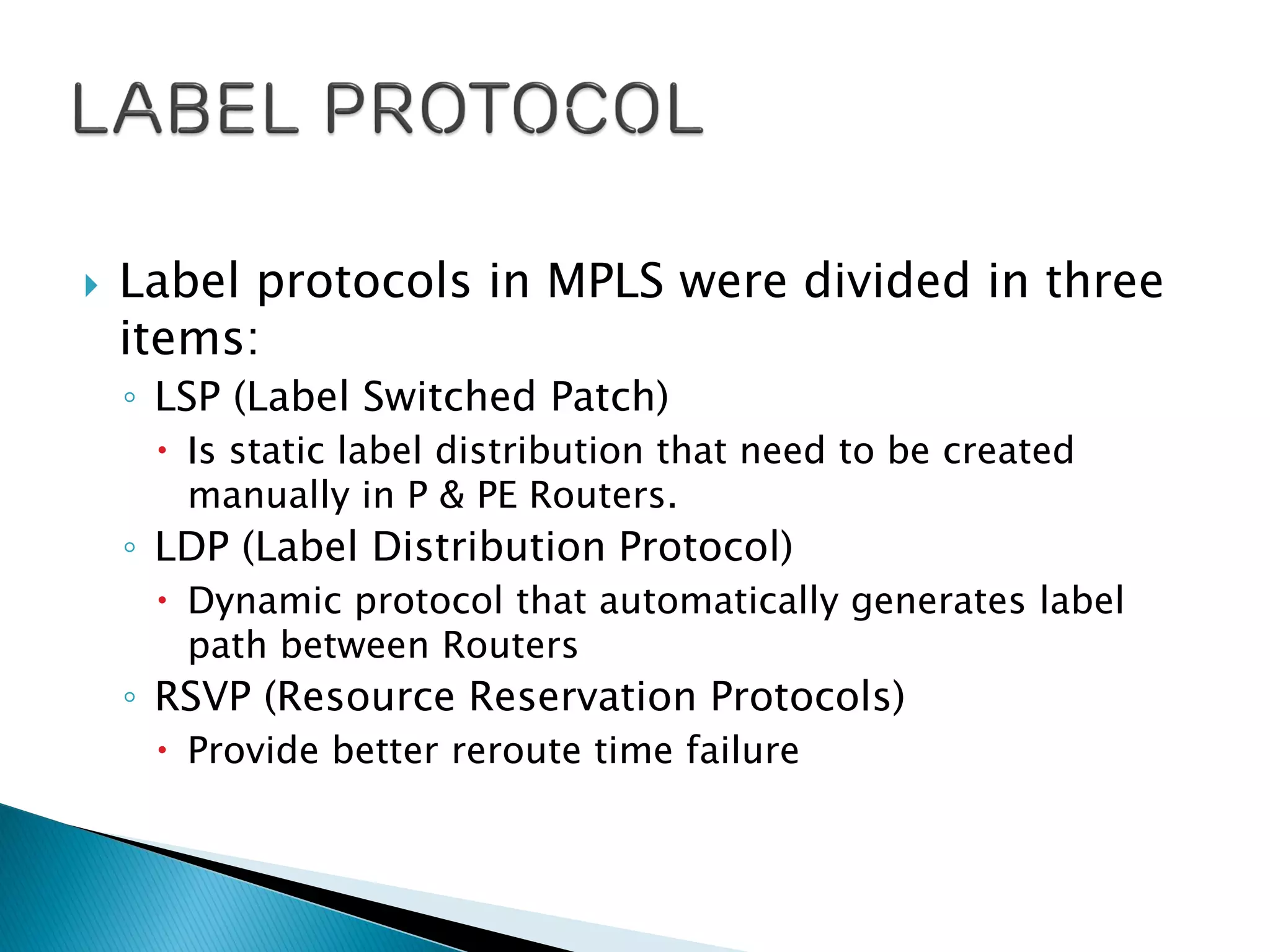  Label protocols in MPLS were divided in three
items:
◦ LSP (Label Switched Patch)
 Is static label distribution that need to be created
manually in P & PE Routers.
◦ LDP (Label Distribution Protocol)
 Dynamic protocol that automatically generates label
path between Routers
◦ RSVP (Resource Reservation Protocols)
 Provide better reroute time failure
 