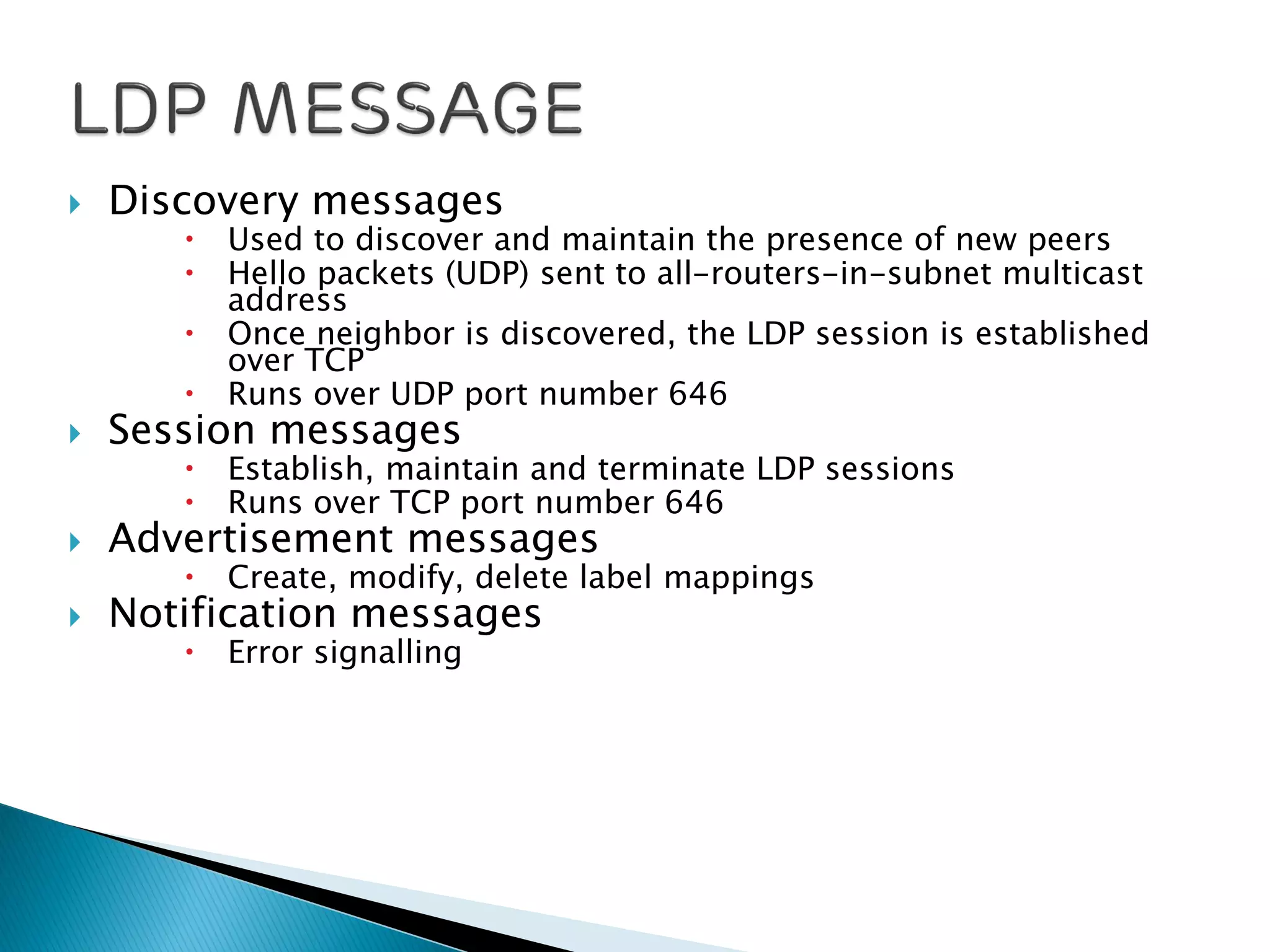 Discovery messages
 Used to discover and maintain the presence of new peers
 Hello packets (UDP) sent to all-routers-in-subnet multicast
address
 Once neighbor is discovered, the LDP session is established
over TCP
 Runs over UDP port number 646
 Session messages
 Establish, maintain and terminate LDP sessions
 Runs over TCP port number 646
 Advertisement messages
 Create, modify, delete label mappings
 Notification messages
 Error signalling
 