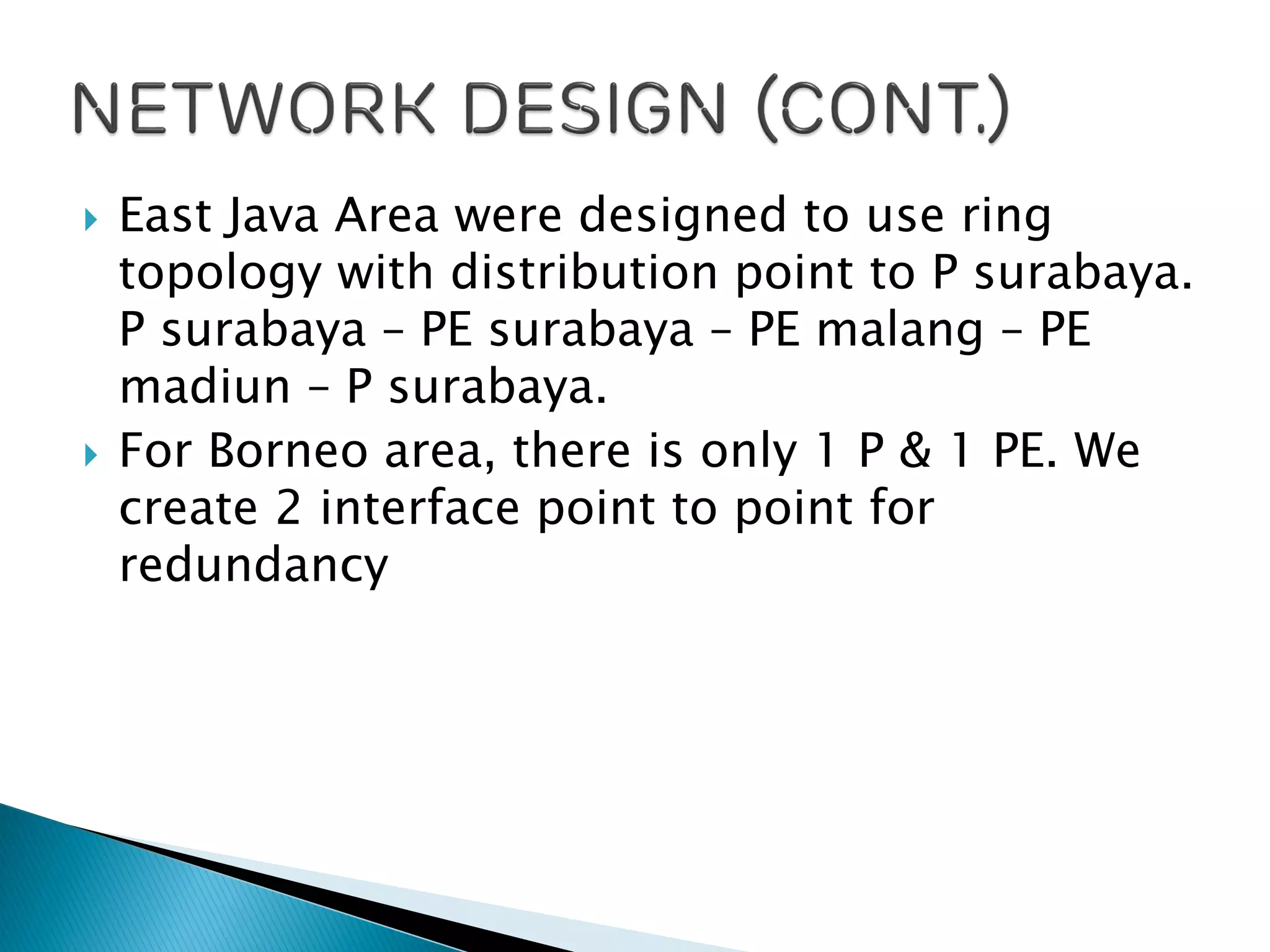  East Java Area were designed to use ring
topology with distribution point to P surabaya.
P surabaya – PE surabaya – PE malang – PE
madiun – P surabaya.
 For Borneo area, there is only 1 P & 1 PE. We
create 2 interface point to point for
redundancy
 
