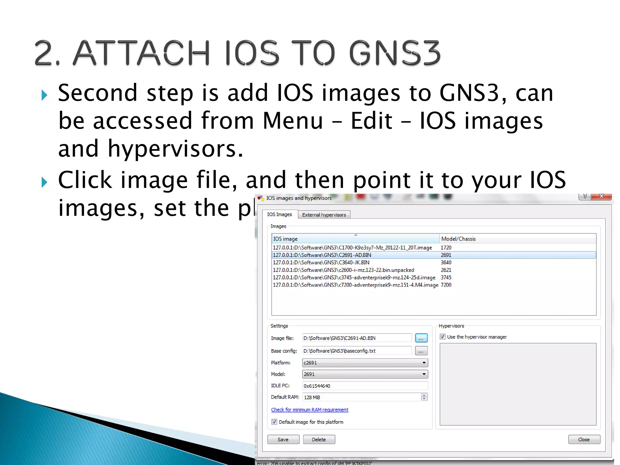  Second step is add IOS images to GNS3, can
be accessed from Menu – Edit – IOS images
and hypervisors.
 Click image file, and then point it to your IOS
images, set the platform, model, and RAM.
 