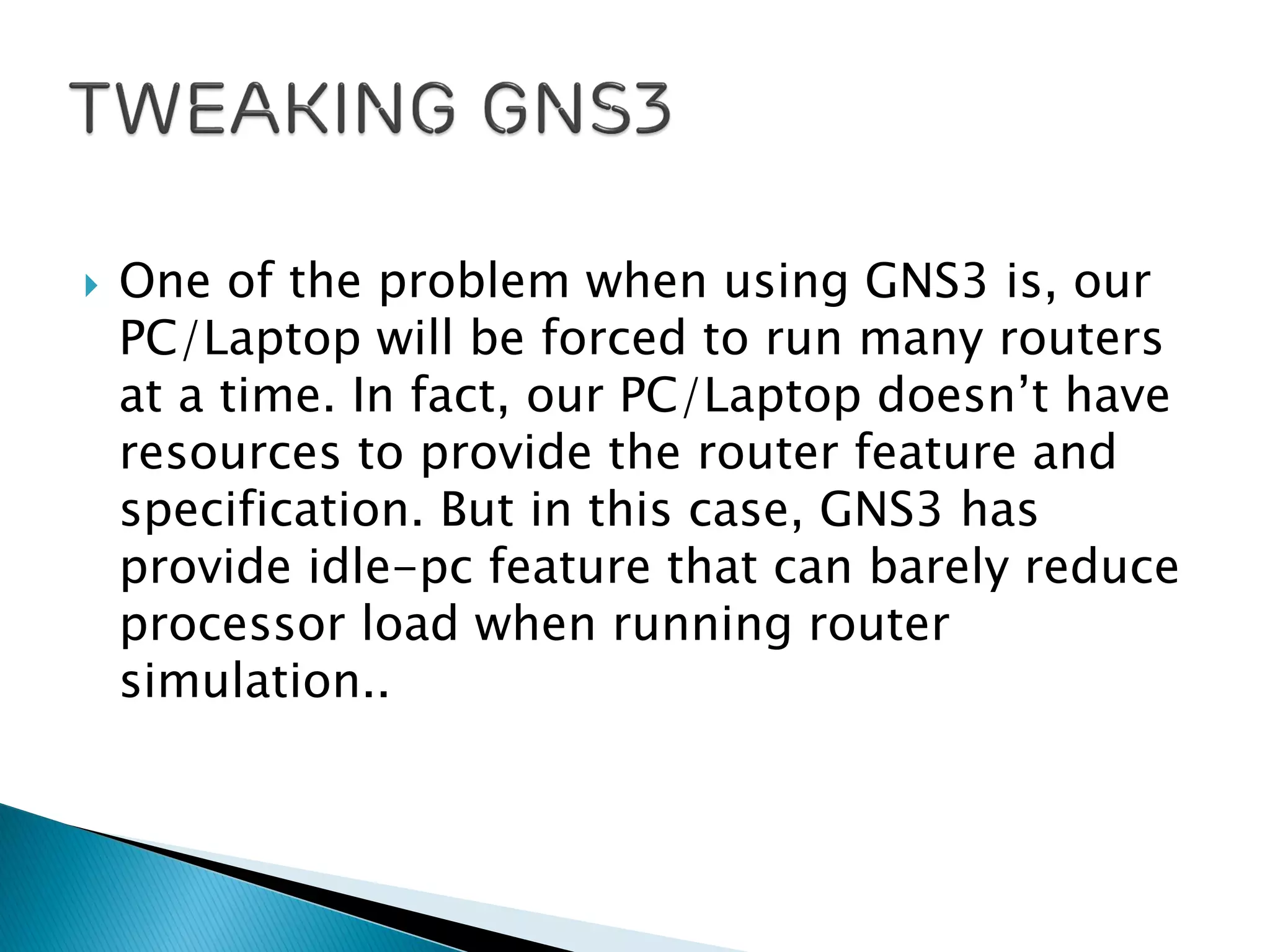  One of the problem when using GNS3 is, our
PC/Laptop will be forced to run many routers
at a time. In fact, our PC/Laptop doesn’t have
resources to provide the router feature and
specification. But in this case, GNS3 has
provide idle-pc feature that can barely reduce
processor load when running router
simulation..
 