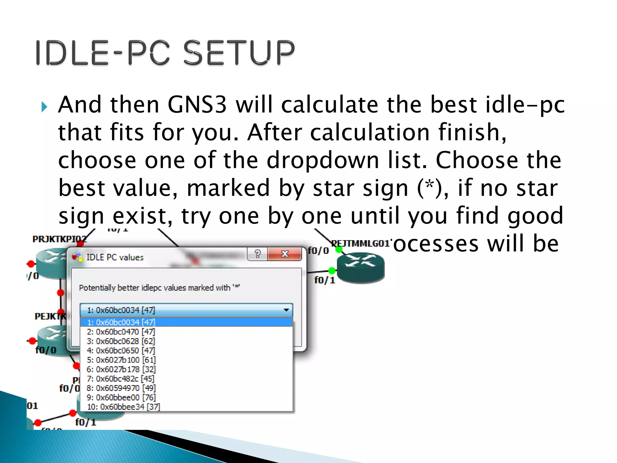  And then GNS3 will calculate the best idle-pc
that fits for you. After calculation finish,
choose one of the dropdown list. Choose the
best value, marked by star sign (*), if no star
sign exist, try one by one until you find good
one. And the task manager processes will be
so much reduced.
 