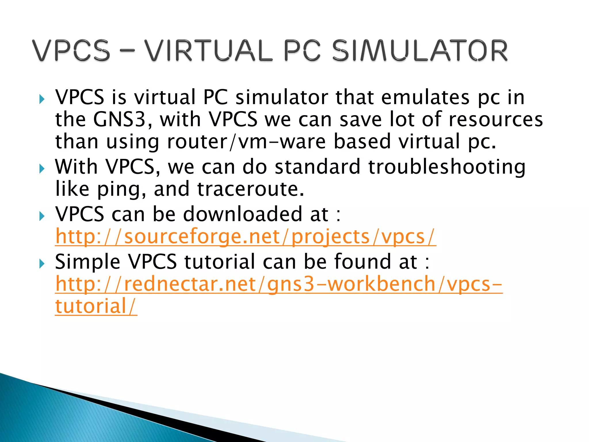  VPCS is virtual PC simulator that emulates pc in
the GNS3, with VPCS we can save lot of resources
than using router/vm-ware based virtual pc.
 With VPCS, we can do standard troubleshooting
like ping, and traceroute.
 VPCS can be downloaded at :
http://sourceforge.net/projects/vpcs/
 Simple VPCS tutorial can be found at :
http://rednectar.net/gns3-workbench/vpcs-
tutorial/
 