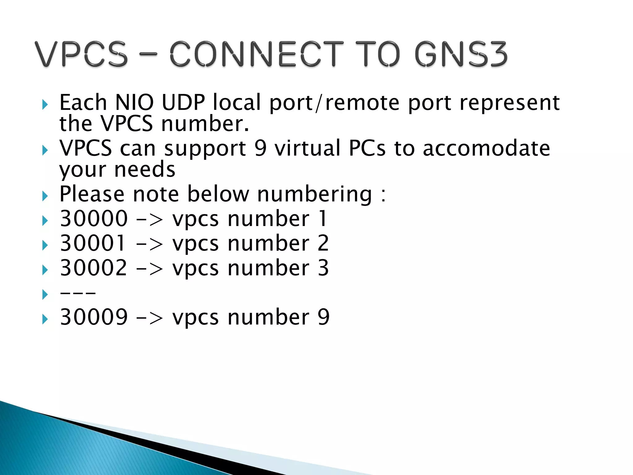  Each NIO UDP local port/remote port represent
the VPCS number.
 VPCS can support 9 virtual PCs to accomodate
your needs
 Please note below numbering :
 30000 -> vpcs number 1
 30001 -> vpcs number 2
 30002 -> vpcs number 3
 ---
 30009 -> vpcs number 9
 