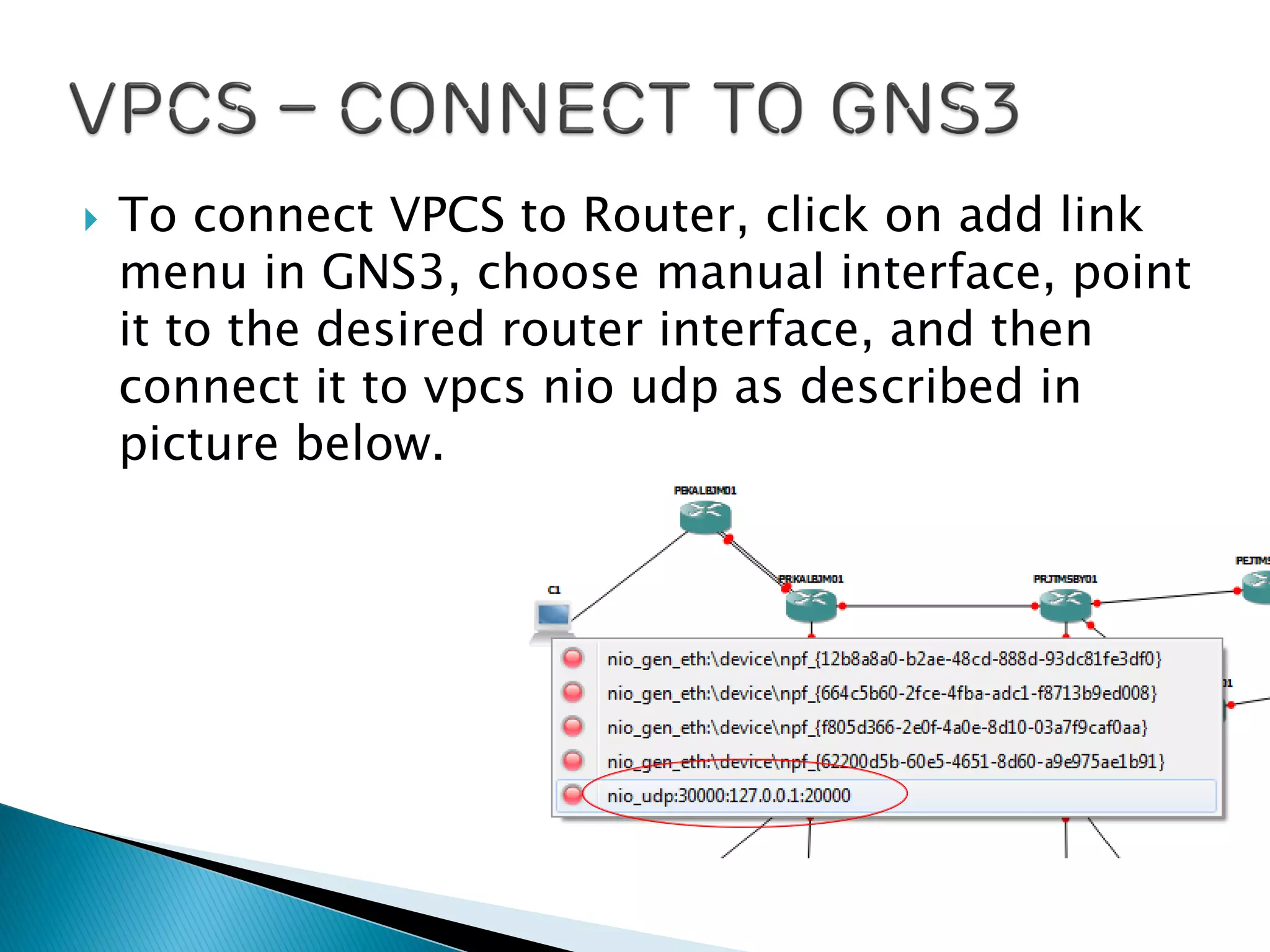  To connect VPCS to Router, click on add link
menu in GNS3, choose manual interface, point
it to the desired router interface, and then
connect it to vpcs nio udp as described in
picture below.
 