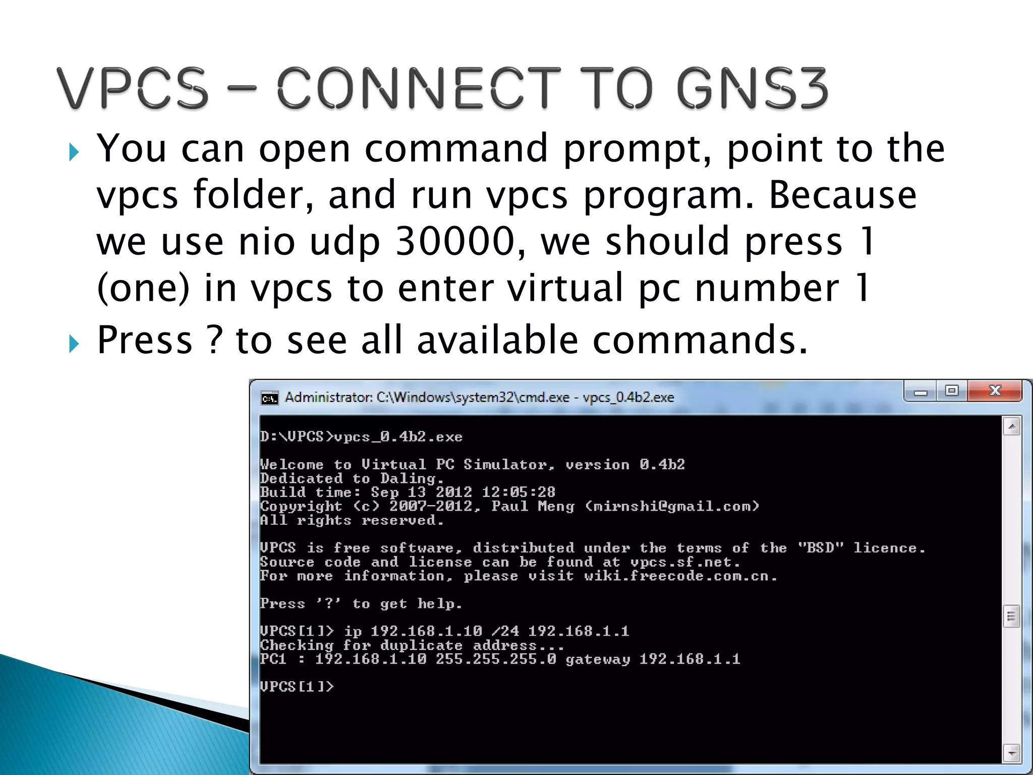  You can open command prompt, point to the
vpcs folder, and run vpcs program. Because
we use nio udp 30000, we should press 1
(one) in vpcs to enter virtual pc number 1
 Press ? to see all available commands.
 