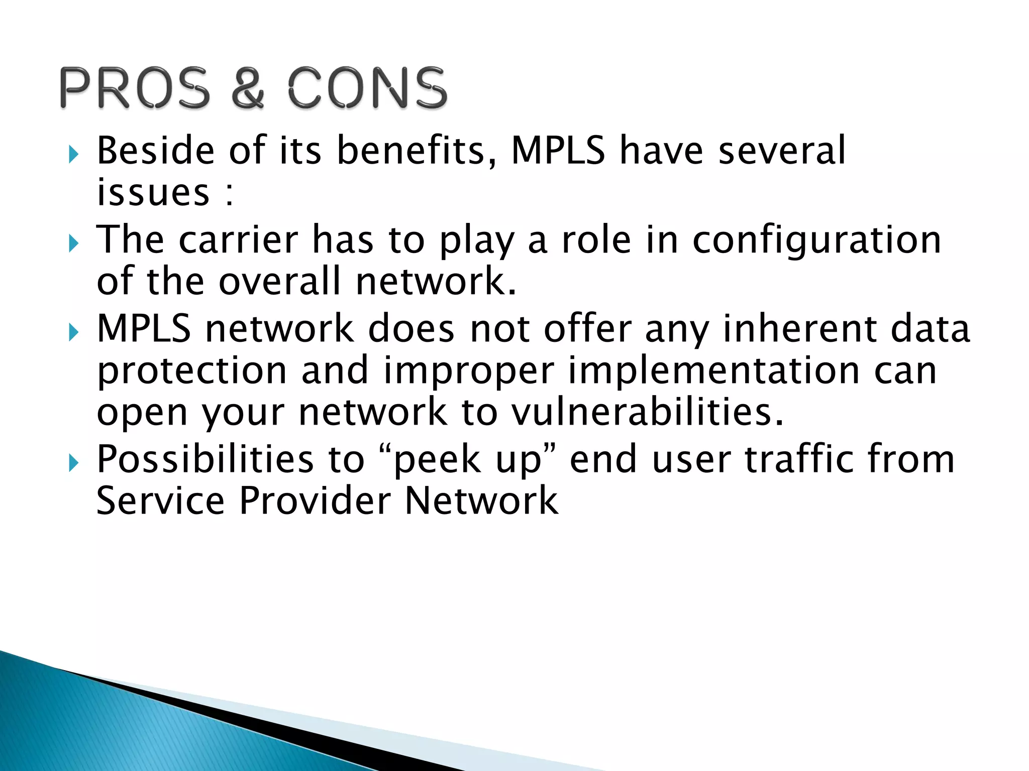  Beside of its benefits, MPLS have several
issues :
 The carrier has to play a role in configuration
of the overall network.
 MPLS network does not offer any inherent data
protection and improper implementation can
open your network to vulnerabilities.
 Possibilities to “peek up” end user traffic from
Service Provider Network
 