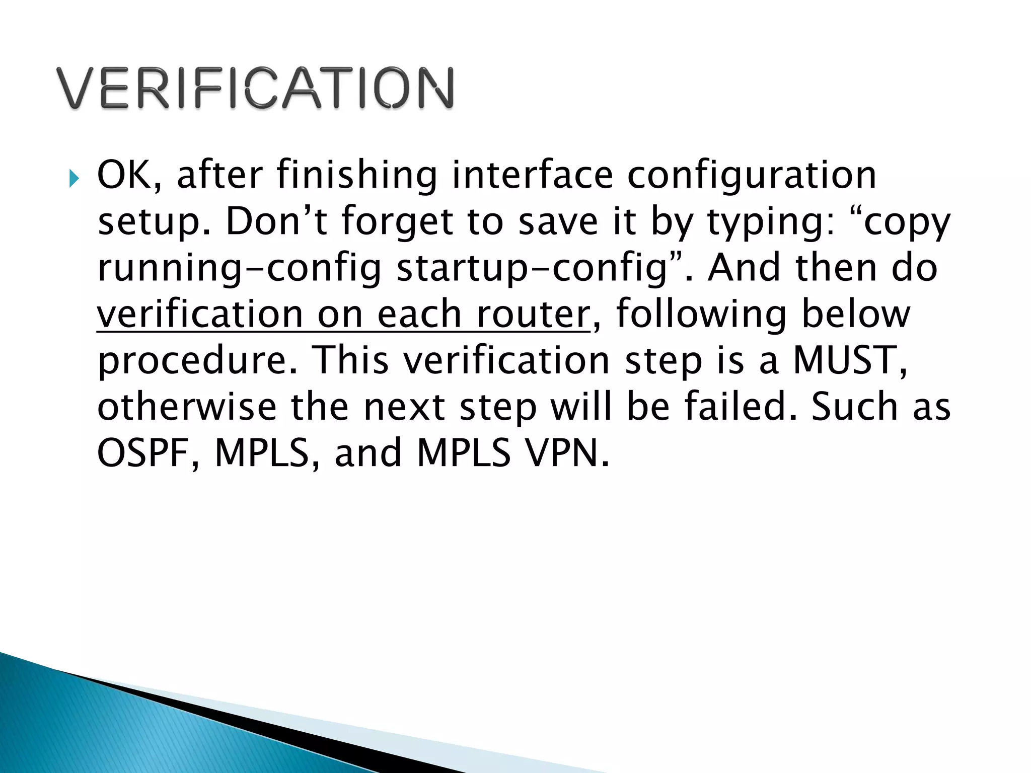  OK, after finishing interface configuration
setup. Don’t forget to save it by typing: “copy
running-config startup-config”. And then do
verification on each router, following below
procedure. This verification step is a MUST,
otherwise the next step will be failed. Such as
OSPF, MPLS, and MPLS VPN.
 