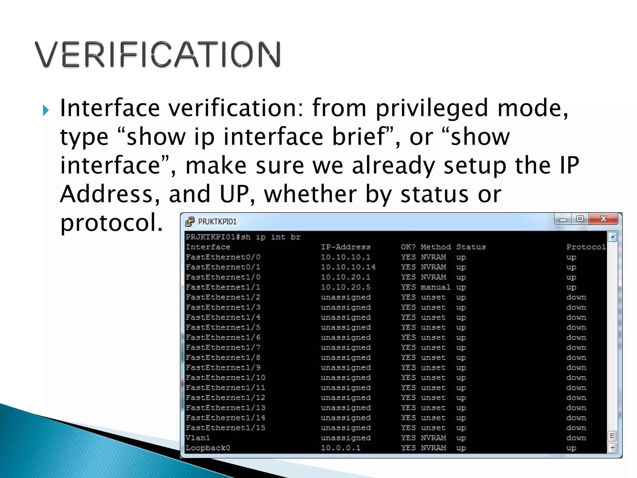  Interface verification: from privileged mode,
type “show ip interface brief”, or “show
interface”, make sure we already setup the IP
Address, and UP, whether by status or
protocol.
 