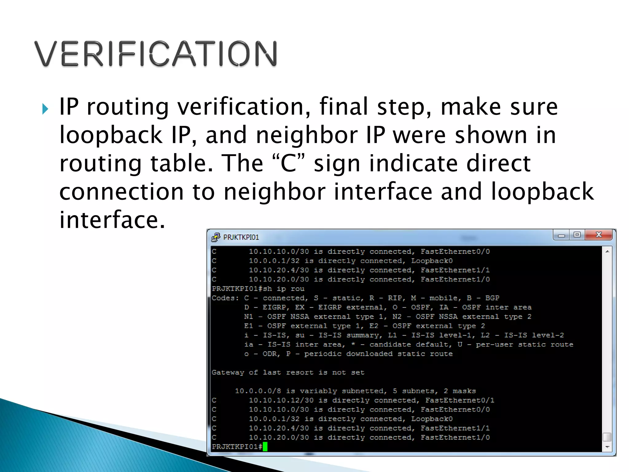  IP routing verification, final step, make sure
loopback IP, and neighbor IP were shown in
routing table. The “C” sign indicate direct
connection to neighbor interface and loopback
interface.
 
