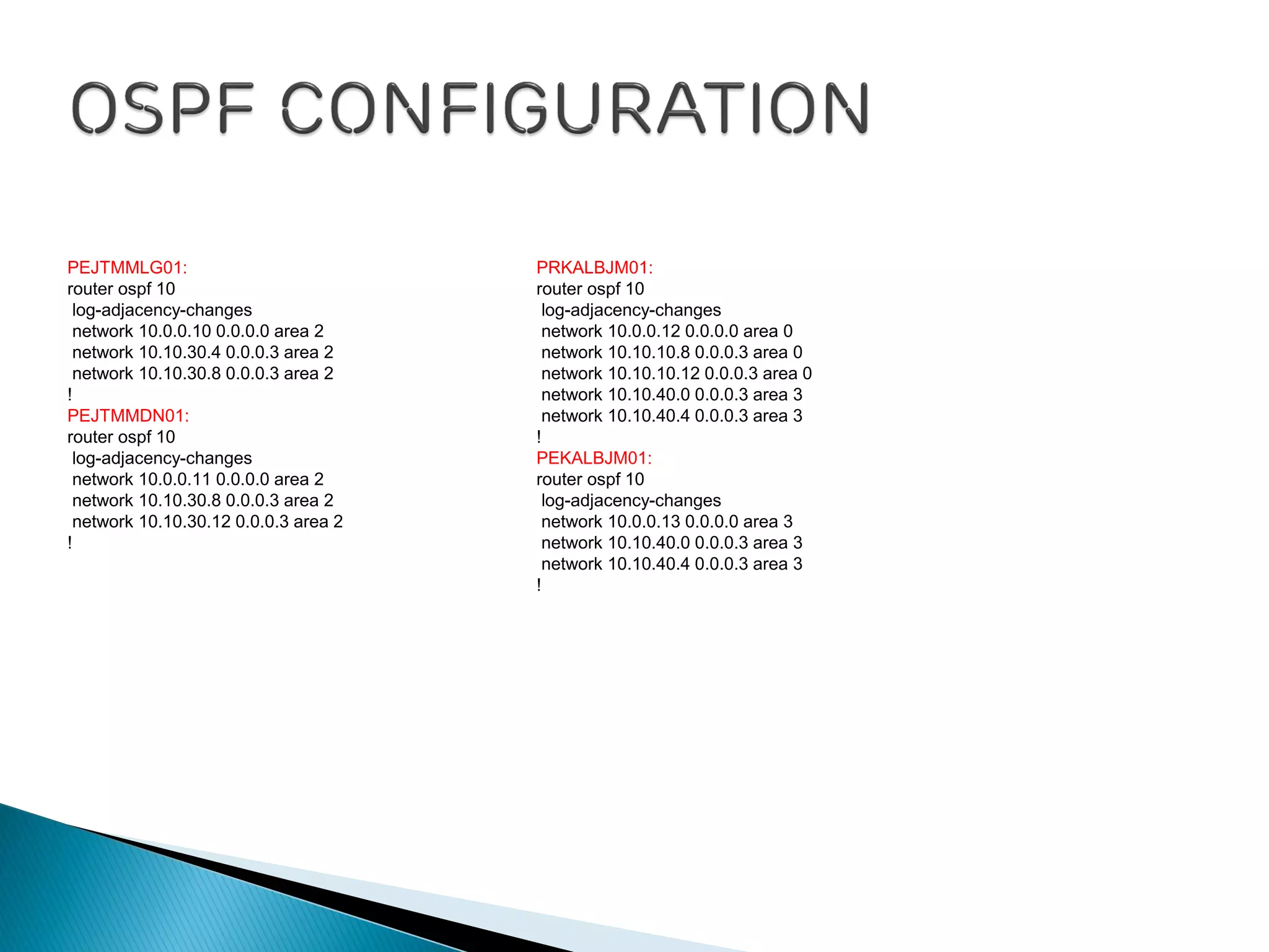 PEJTMMLG01:
router ospf 10
log-adjacency-changes
network 10.0.0.10 0.0.0.0 area 2
network 10.10.30.4 0.0.0.3 area 2
network 10.10.30.8 0.0.0.3 area 2
!
PEJTMMDN01:
router ospf 10
log-adjacency-changes
network 10.0.0.11 0.0.0.0 area 2
network 10.10.30.8 0.0.0.3 area 2
network 10.10.30.12 0.0.0.3 area 2
!
PRKALBJM01:
router ospf 10
log-adjacency-changes
network 10.0.0.12 0.0.0.0 area 0
network 10.10.10.8 0.0.0.3 area 0
network 10.10.10.12 0.0.0.3 area 0
network 10.10.40.0 0.0.0.3 area 3
network 10.10.40.4 0.0.0.3 area 3
!
PEKALBJM01:
router ospf 10
log-adjacency-changes
network 10.0.0.13 0.0.0.0 area 3
network 10.10.40.0 0.0.0.3 area 3
network 10.10.40.4 0.0.0.3 area 3
!
 