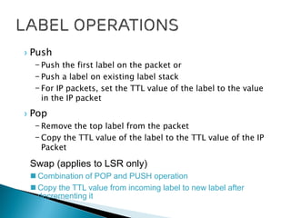 › Push
– Push the first label on the packet or
– Push a label on existing label stack
– For IP packets, set the TTL value of the label to the value
in the IP packet
› Pop
– Remove the top label from the packet
– Copy the TTL value of the label to the TTL value of the IP
Packet
Swap (applies to LSR only)
 Combination of POP and PUSH operation
 Copy the TTL value from incoming label to new label after
decrementing it
 