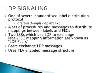  One of several standardised label distribution
protocol
 draft-ietf-mpls-ldp-09.txt
 A set of procedures and messages to distribute
mappings between labels and FECs
 Two LSRs which use LDP to exchange
label/FEC mapping information are known as
"LDP Peers"
 Peers exchange LDP messages
 Uses TLV encoded message structure
 
