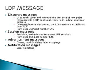  Discovery messages
 Used to discover and maintain the presence of new peers
 Hello packets (UDP) sent to all-routers-in-subnet multicast
address
 Once neighbor is discovered, the LDP session is established
over TCP
 Runs over UDP port number 646
 Session messages
 Establish, maintain and terminate LDP sessions
 Runs over TCP port number 646
 Advertisement messages
 Create, modify, delete label mappings
 Notification messages
 Error signalling
 