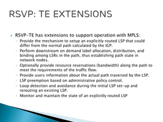  RSVP-TE has extensions to support operation with MPLS:
◦ Provide the mechanism to setup an explicitly routed LSP that could
differ from the normal path calculated by the IGP.
◦ Perform downstream on demand label allocation, distribution, and
binding among LSRs in the path, thus establishing path state in
network nodes.
◦ Optionally provide resource reservations (bandwidth) along the path to
meet the requirements of the traffic flow.
◦ Provide users information about the actual path traversed by the LSP.
◦ LSP preemption based on administrative policy control.
◦ Loop detection and avoidance during the initial LSP set-up and
rerouting an existing LSP.
◦ Monitor and maintain the state of an explicitly routed LSP
 