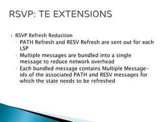  RSVP Refresh Reduction
◦ PATH Refresh and RESV Refresh are sent out for each
LSP
◦ Multiple messages are bundled into a single
message to reduce network overhead
◦ Each bundled message contains Multiple Message-
ids of the associated PATH and RESV messages for
which the state needs to be refreshed
 