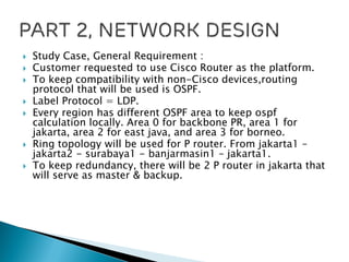  Study Case, General Requirement :
 Customer requested to use Cisco Router as the platform.
 To keep compatibility with non-Cisco devices,routing
protocol that will be used is OSPF.
 Label Protocol = LDP.
 Every region has different OSPF area to keep ospf
calculation locally. Area 0 for backbone PR, area 1 for
jakarta, area 2 for east java, and area 3 for borneo.
 Ring topology will be used for P router. From jakarta1 –
jakarta2 - surabaya1 - banjarmasin1 – jakarta1.
 To keep redundancy, there will be 2 P router in jakarta that
will serve as master & backup.
 