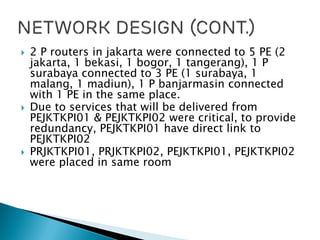  2 P routers in jakarta were connected to 5 PE (2
jakarta, 1 bekasi, 1 bogor, 1 tangerang), 1 P
surabaya connected to 3 PE (1 surabaya, 1
malang, 1 madiun), 1 P banjarmasin connected
with 1 PE in the same place.
 Due to services that will be delivered from
PEJKTKPI01 & PEJKTKPI02 were critical, to provide
redundancy, PEJKTKPI01 have direct link to
PEJKTKPI02
 PRJKTKPI01, PRJKTKPI02, PEJKTKPI01, PEJKTKPI02
were placed in same room
 